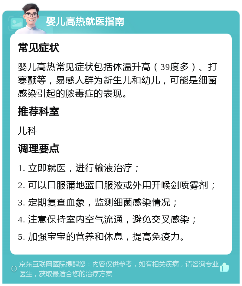 婴儿高热就医指南 常见症状 婴儿高热常见症状包括体温升高（39度多）、打寒颤等，易感人群为新生儿和幼儿，可能是细菌感染引起的脓毒症的表现。 推荐科室 儿科 调理要点 1. 立即就医，进行输液治疗； 2. 可以口服蒲地蓝口服液或外用开喉剑喷雾剂； 3. 定期复查血象，监测细菌感染情况； 4. 注意保持室内空气流通，避免交叉感染； 5. 加强宝宝的营养和休息，提高免疫力。