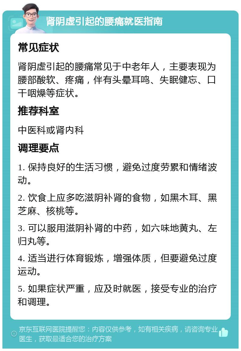 肾阴虚引起的腰痛就医指南 常见症状 肾阴虚引起的腰痛常见于中老年人，主要表现为腰部酸软、疼痛，伴有头晕耳鸣、失眠健忘、口干咽燥等症状。 推荐科室 中医科或肾内科 调理要点 1. 保持良好的生活习惯，避免过度劳累和情绪波动。 2. 饮食上应多吃滋阴补肾的食物，如黑木耳、黑芝麻、核桃等。 3. 可以服用滋阴补肾的中药，如六味地黄丸、左归丸等。 4. 适当进行体育锻炼，增强体质，但要避免过度运动。 5. 如果症状严重，应及时就医，接受专业的治疗和调理。