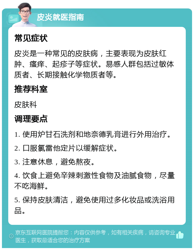 皮炎就医指南 常见症状 皮炎是一种常见的皮肤病，主要表现为皮肤红肿、瘙痒、起疹子等症状。易感人群包括过敏体质者、长期接触化学物质者等。 推荐科室 皮肤科 调理要点 1. 使用炉甘石洗剂和地奈德乳膏进行外用治疗。 2. 口服氯雷他定片以缓解症状。 3. 注意休息，避免熬夜。 4. 饮食上避免辛辣刺激性食物及油腻食物，尽量不吃海鲜。 5. 保持皮肤清洁，避免使用过多化妆品或洗浴用品。