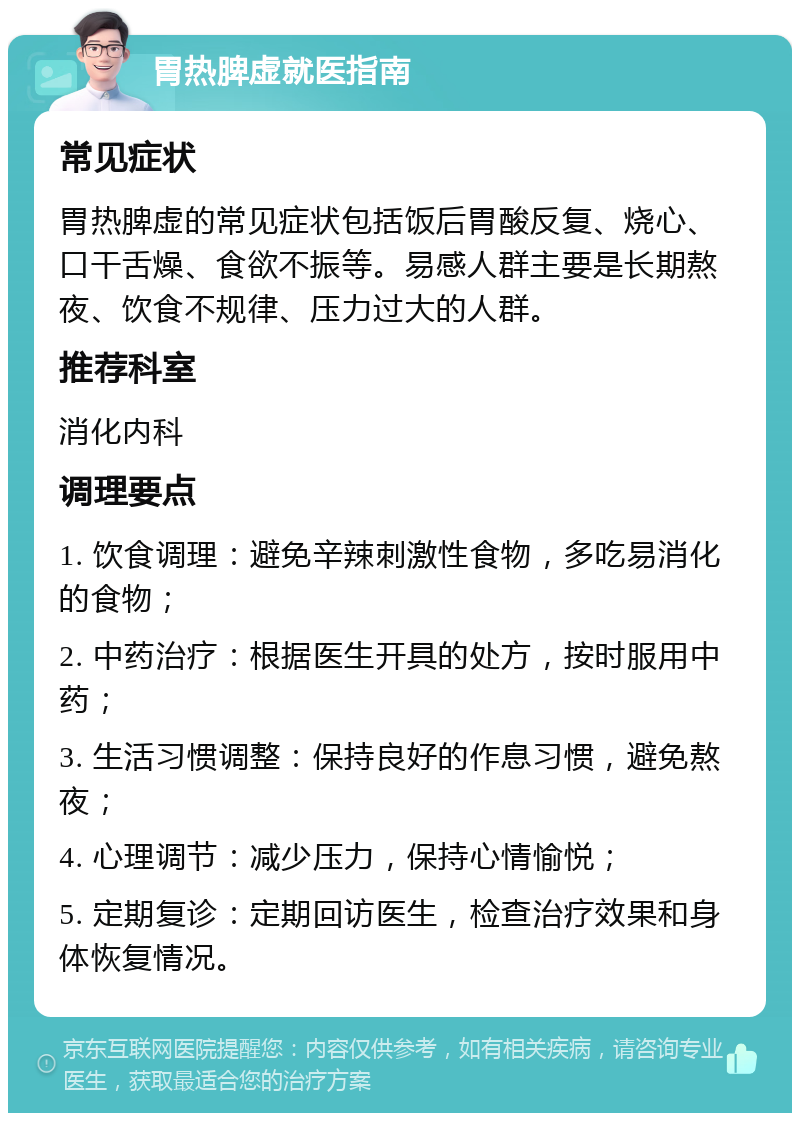 胃热脾虚就医指南 常见症状 胃热脾虚的常见症状包括饭后胃酸反复、烧心、口干舌燥、食欲不振等。易感人群主要是长期熬夜、饮食不规律、压力过大的人群。 推荐科室 消化内科 调理要点 1. 饮食调理：避免辛辣刺激性食物，多吃易消化的食物； 2. 中药治疗：根据医生开具的处方，按时服用中药； 3. 生活习惯调整：保持良好的作息习惯，避免熬夜； 4. 心理调节：减少压力，保持心情愉悦； 5. 定期复诊：定期回访医生，检查治疗效果和身体恢复情况。