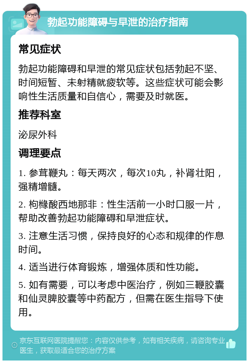 勃起功能障碍与早泄的治疗指南 常见症状 勃起功能障碍和早泄的常见症状包括勃起不坚、时间短暂、未射精就疲软等。这些症状可能会影响性生活质量和自信心，需要及时就医。 推荐科室 泌尿外科 调理要点 1. 参茸鞭丸：每天两次，每次10丸，补肾壮阳，强精增髓。 2. 枸橼酸西地那非：性生活前一小时口服一片，帮助改善勃起功能障碍和早泄症状。 3. 注意生活习惯，保持良好的心态和规律的作息时间。 4. 适当进行体育锻炼，增强体质和性功能。 5. 如有需要，可以考虑中医治疗，例如三鞭胶囊和仙灵脾胶囊等中药配方，但需在医生指导下使用。