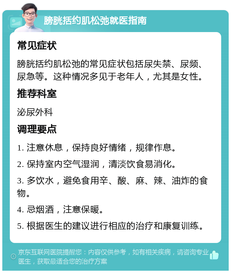 膀胱括约肌松弛就医指南 常见症状 膀胱括约肌松弛的常见症状包括尿失禁、尿频、尿急等。这种情况多见于老年人，尤其是女性。 推荐科室 泌尿外科 调理要点 1. 注意休息，保持良好情绪，规律作息。 2. 保持室内空气湿润，清淡饮食易消化。 3. 多饮水，避免食用辛、酸、麻、辣、油炸的食物。 4. 忌烟酒，注意保暖。 5. 根据医生的建议进行相应的治疗和康复训练。