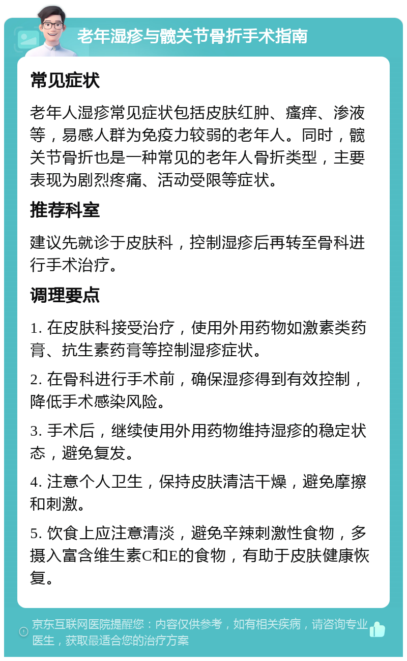 老年湿疹与髋关节骨折手术指南 常见症状 老年人湿疹常见症状包括皮肤红肿、瘙痒、渗液等，易感人群为免疫力较弱的老年人。同时，髋关节骨折也是一种常见的老年人骨折类型，主要表现为剧烈疼痛、活动受限等症状。 推荐科室 建议先就诊于皮肤科，控制湿疹后再转至骨科进行手术治疗。 调理要点 1. 在皮肤科接受治疗，使用外用药物如激素类药膏、抗生素药膏等控制湿疹症状。 2. 在骨科进行手术前，确保湿疹得到有效控制，降低手术感染风险。 3. 手术后，继续使用外用药物维持湿疹的稳定状态，避免复发。 4. 注意个人卫生，保持皮肤清洁干燥，避免摩擦和刺激。 5. 饮食上应注意清淡，避免辛辣刺激性食物，多摄入富含维生素C和E的食物，有助于皮肤健康恢复。