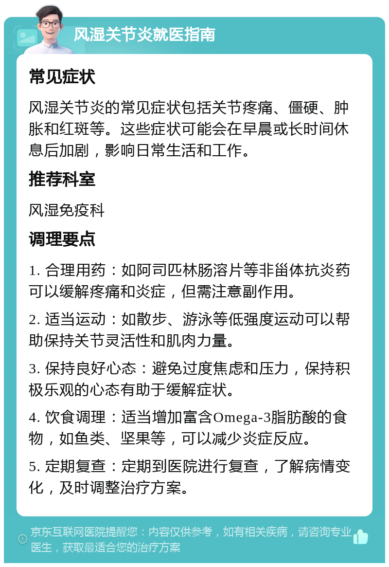 风湿关节炎就医指南 常见症状 风湿关节炎的常见症状包括关节疼痛、僵硬、肿胀和红斑等。这些症状可能会在早晨或长时间休息后加剧，影响日常生活和工作。 推荐科室 风湿免疫科 调理要点 1. 合理用药：如阿司匹林肠溶片等非甾体抗炎药可以缓解疼痛和炎症，但需注意副作用。 2. 适当运动：如散步、游泳等低强度运动可以帮助保持关节灵活性和肌肉力量。 3. 保持良好心态：避免过度焦虑和压力，保持积极乐观的心态有助于缓解症状。 4. 饮食调理：适当增加富含Omega-3脂肪酸的食物，如鱼类、坚果等，可以减少炎症反应。 5. 定期复查：定期到医院进行复查，了解病情变化，及时调整治疗方案。