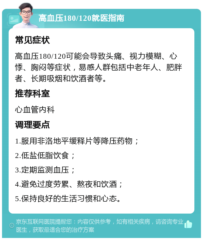 高血压180/120就医指南 常见症状 高血压180/120可能会导致头痛、视力模糊、心悸、胸闷等症状，易感人群包括中老年人、肥胖者、长期吸烟和饮酒者等。 推荐科室 心血管内科 调理要点 1.服用非洛地平缓释片等降压药物； 2.低盐低脂饮食； 3.定期监测血压； 4.避免过度劳累、熬夜和饮酒； 5.保持良好的生活习惯和心态。