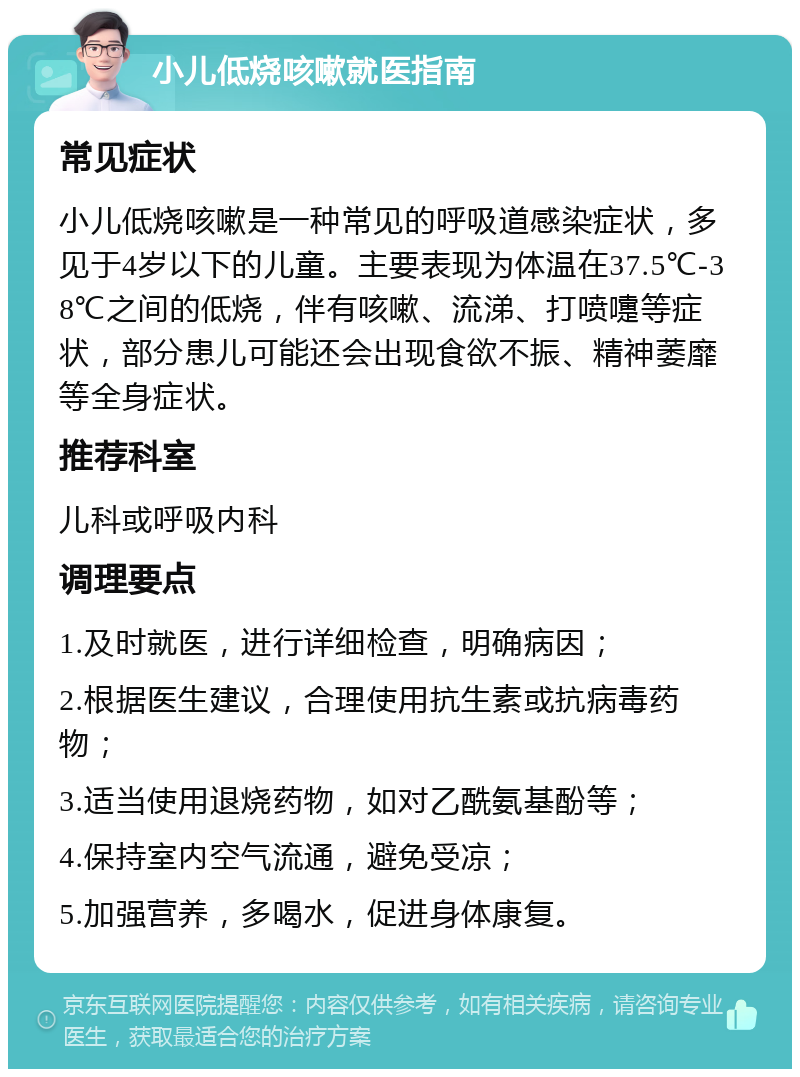 小儿低烧咳嗽就医指南 常见症状 小儿低烧咳嗽是一种常见的呼吸道感染症状，多见于4岁以下的儿童。主要表现为体温在37.5℃-38℃之间的低烧，伴有咳嗽、流涕、打喷嚏等症状，部分患儿可能还会出现食欲不振、精神萎靡等全身症状。 推荐科室 儿科或呼吸内科 调理要点 1.及时就医，进行详细检查，明确病因； 2.根据医生建议，合理使用抗生素或抗病毒药物； 3.适当使用退烧药物，如对乙酰氨基酚等； 4.保持室内空气流通，避免受凉； 5.加强营养，多喝水，促进身体康复。