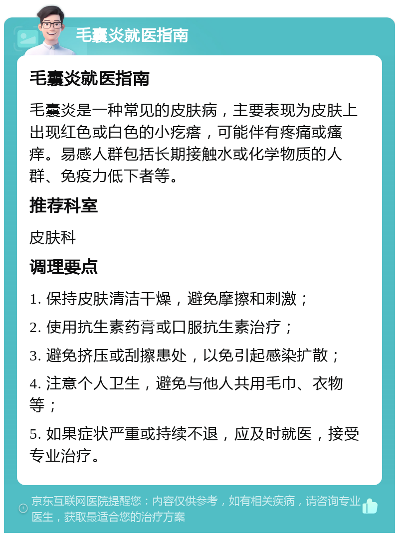 毛囊炎就医指南 毛囊炎就医指南 毛囊炎是一种常见的皮肤病，主要表现为皮肤上出现红色或白色的小疙瘩，可能伴有疼痛或瘙痒。易感人群包括长期接触水或化学物质的人群、免疫力低下者等。 推荐科室 皮肤科 调理要点 1. 保持皮肤清洁干燥，避免摩擦和刺激； 2. 使用抗生素药膏或口服抗生素治疗； 3. 避免挤压或刮擦患处，以免引起感染扩散； 4. 注意个人卫生，避免与他人共用毛巾、衣物等； 5. 如果症状严重或持续不退，应及时就医，接受专业治疗。