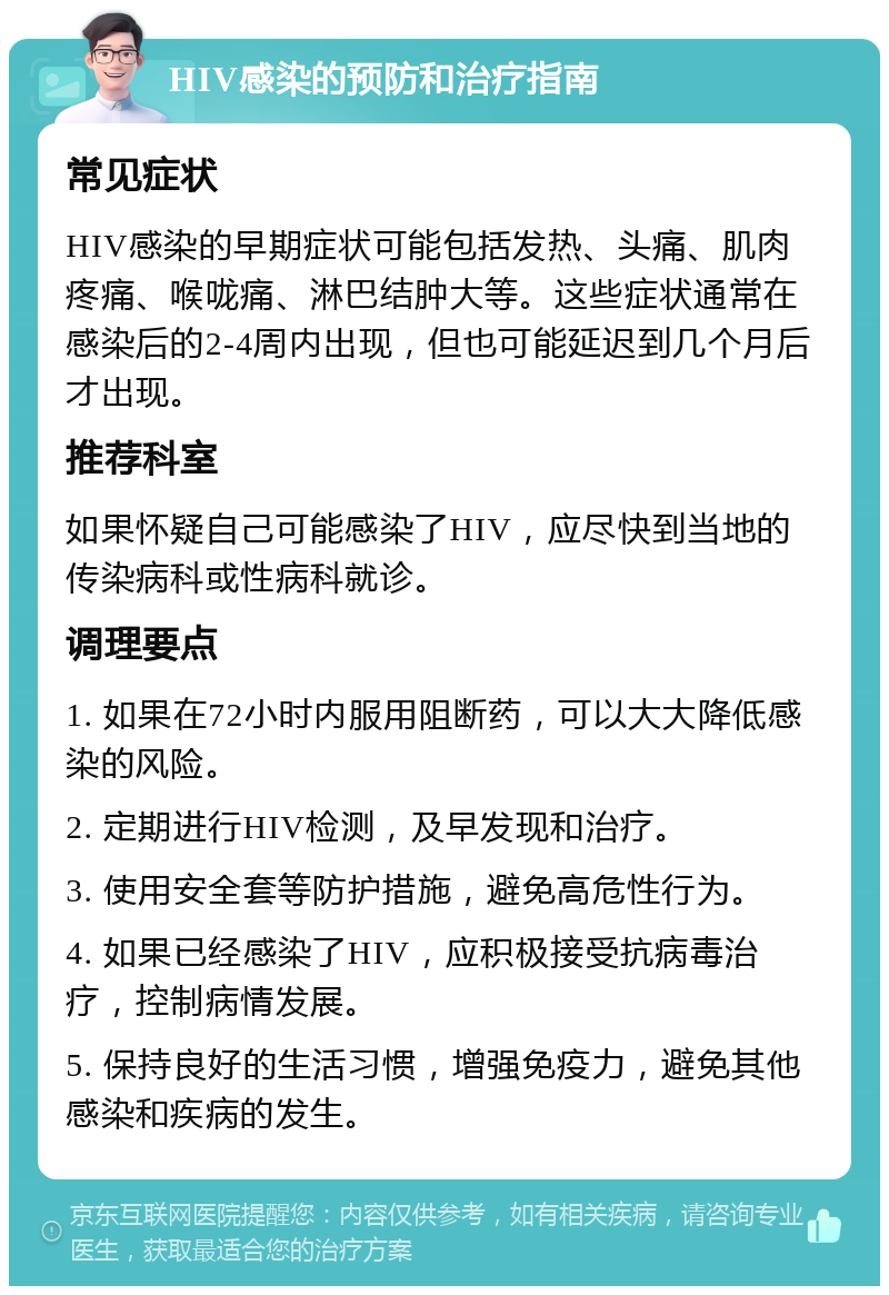 HIV感染的预防和治疗指南 常见症状 HIV感染的早期症状可能包括发热、头痛、肌肉疼痛、喉咙痛、淋巴结肿大等。这些症状通常在感染后的2-4周内出现，但也可能延迟到几个月后才出现。 推荐科室 如果怀疑自己可能感染了HIV，应尽快到当地的传染病科或性病科就诊。 调理要点 1. 如果在72小时内服用阻断药，可以大大降低感染的风险。 2. 定期进行HIV检测，及早发现和治疗。 3. 使用安全套等防护措施，避免高危性行为。 4. 如果已经感染了HIV，应积极接受抗病毒治疗，控制病情发展。 5. 保持良好的生活习惯，增强免疫力，避免其他感染和疾病的发生。