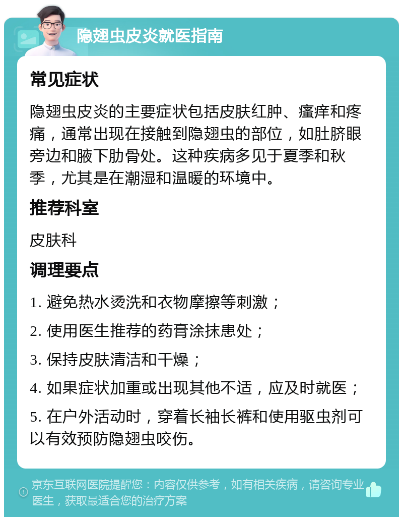 隐翅虫皮炎就医指南 常见症状 隐翅虫皮炎的主要症状包括皮肤红肿、瘙痒和疼痛，通常出现在接触到隐翅虫的部位，如肚脐眼旁边和腋下肋骨处。这种疾病多见于夏季和秋季，尤其是在潮湿和温暖的环境中。 推荐科室 皮肤科 调理要点 1. 避免热水烫洗和衣物摩擦等刺激； 2. 使用医生推荐的药膏涂抹患处； 3. 保持皮肤清洁和干燥； 4. 如果症状加重或出现其他不适，应及时就医； 5. 在户外活动时，穿着长袖长裤和使用驱虫剂可以有效预防隐翅虫咬伤。