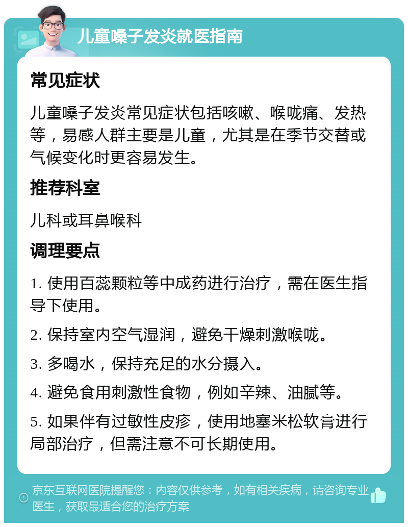 儿童嗓子发炎就医指南 常见症状 儿童嗓子发炎常见症状包括咳嗽、喉咙痛、发热等，易感人群主要是儿童，尤其是在季节交替或气候变化时更容易发生。 推荐科室 儿科或耳鼻喉科 调理要点 1. 使用百蕊颗粒等中成药进行治疗，需在医生指导下使用。 2. 保持室内空气湿润，避免干燥刺激喉咙。 3. 多喝水，保持充足的水分摄入。 4. 避免食用刺激性食物，例如辛辣、油腻等。 5. 如果伴有过敏性皮疹，使用地塞米松软膏进行局部治疗，但需注意不可长期使用。