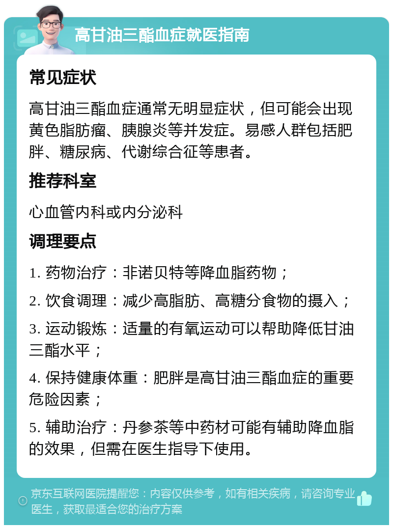 高甘油三酯血症就医指南 常见症状 高甘油三酯血症通常无明显症状，但可能会出现黄色脂肪瘤、胰腺炎等并发症。易感人群包括肥胖、糖尿病、代谢综合征等患者。 推荐科室 心血管内科或内分泌科 调理要点 1. 药物治疗：非诺贝特等降血脂药物； 2. 饮食调理：减少高脂肪、高糖分食物的摄入； 3. 运动锻炼：适量的有氧运动可以帮助降低甘油三酯水平； 4. 保持健康体重：肥胖是高甘油三酯血症的重要危险因素； 5. 辅助治疗：丹参茶等中药材可能有辅助降血脂的效果，但需在医生指导下使用。