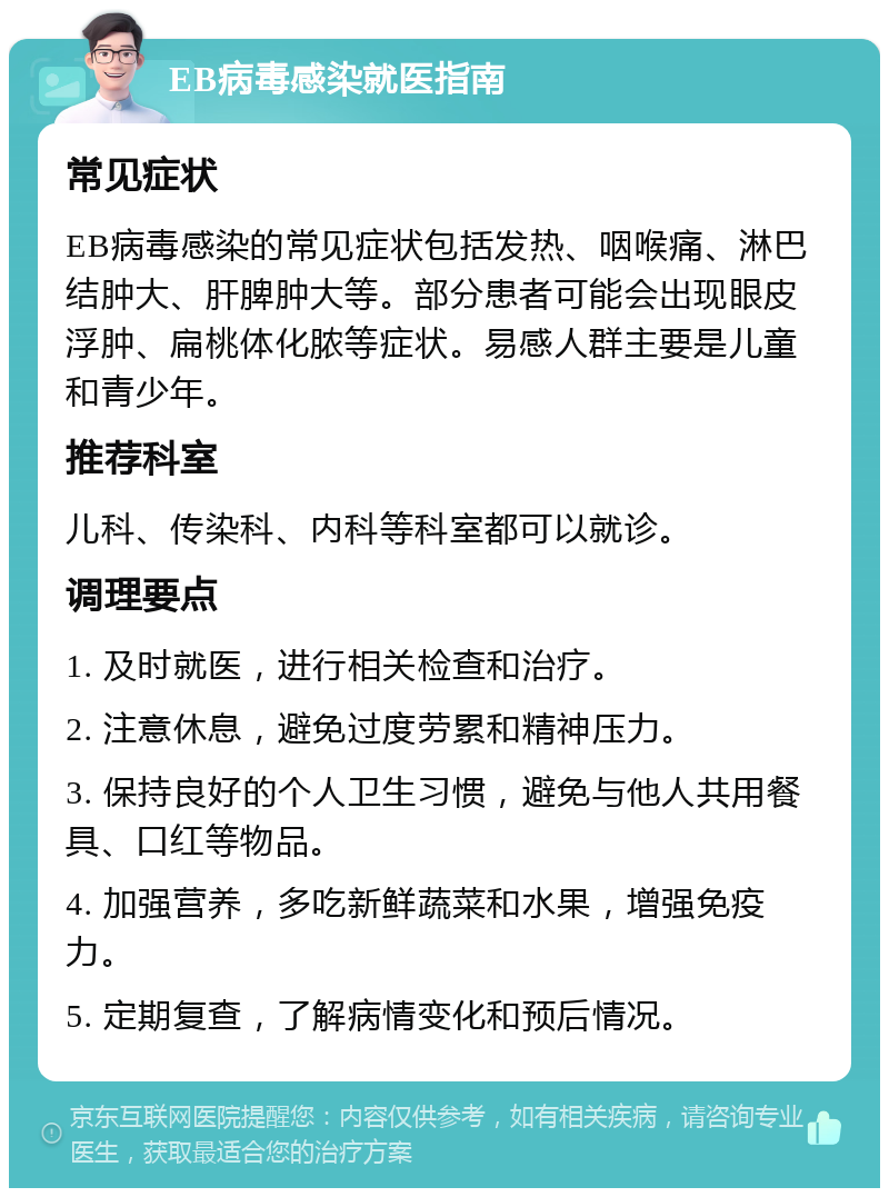 EB病毒感染就医指南 常见症状 EB病毒感染的常见症状包括发热、咽喉痛、淋巴结肿大、肝脾肿大等。部分患者可能会出现眼皮浮肿、扁桃体化脓等症状。易感人群主要是儿童和青少年。 推荐科室 儿科、传染科、内科等科室都可以就诊。 调理要点 1. 及时就医，进行相关检查和治疗。 2. 注意休息，避免过度劳累和精神压力。 3. 保持良好的个人卫生习惯，避免与他人共用餐具、口红等物品。 4. 加强营养，多吃新鲜蔬菜和水果，增强免疫力。 5. 定期复查，了解病情变化和预后情况。