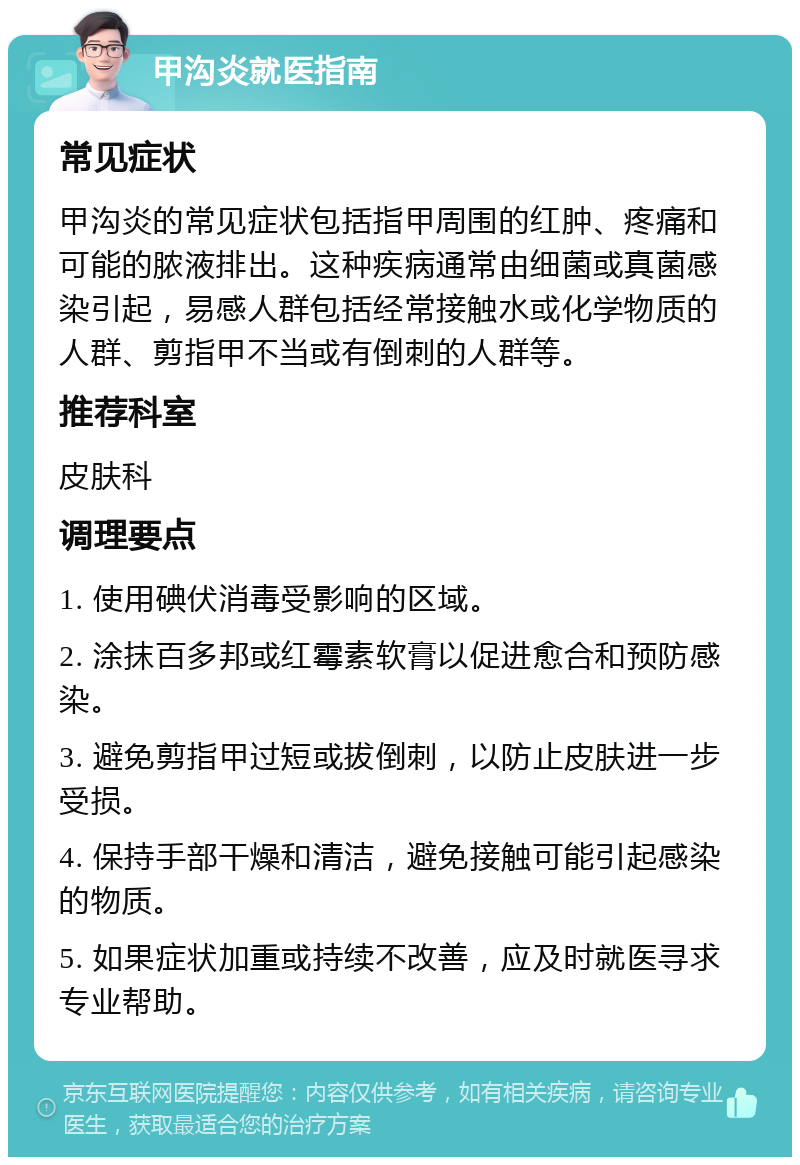 甲沟炎就医指南 常见症状 甲沟炎的常见症状包括指甲周围的红肿、疼痛和可能的脓液排出。这种疾病通常由细菌或真菌感染引起，易感人群包括经常接触水或化学物质的人群、剪指甲不当或有倒刺的人群等。 推荐科室 皮肤科 调理要点 1. 使用碘伏消毒受影响的区域。 2. 涂抹百多邦或红霉素软膏以促进愈合和预防感染。 3. 避免剪指甲过短或拔倒刺，以防止皮肤进一步受损。 4. 保持手部干燥和清洁，避免接触可能引起感染的物质。 5. 如果症状加重或持续不改善，应及时就医寻求专业帮助。