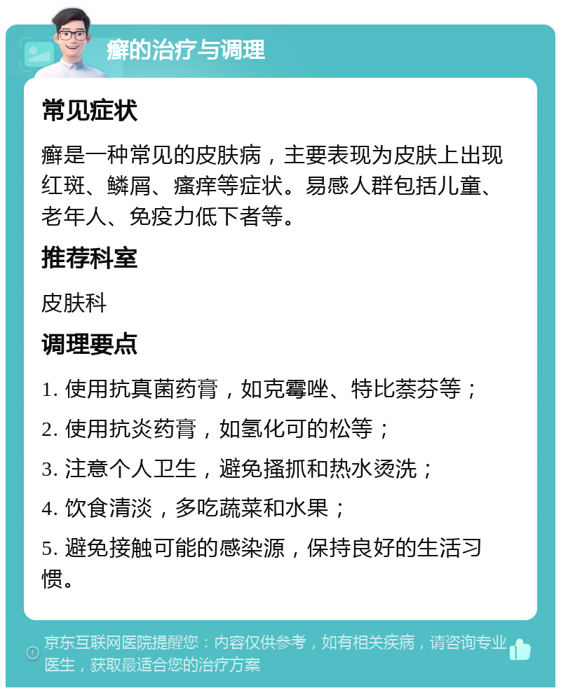 癣的治疗与调理 常见症状 癣是一种常见的皮肤病，主要表现为皮肤上出现红斑、鳞屑、瘙痒等症状。易感人群包括儿童、老年人、免疫力低下者等。 推荐科室 皮肤科 调理要点 1. 使用抗真菌药膏，如克霉唑、特比萘芬等； 2. 使用抗炎药膏，如氢化可的松等； 3. 注意个人卫生，避免搔抓和热水烫洗； 4. 饮食清淡，多吃蔬菜和水果； 5. 避免接触可能的感染源，保持良好的生活习惯。