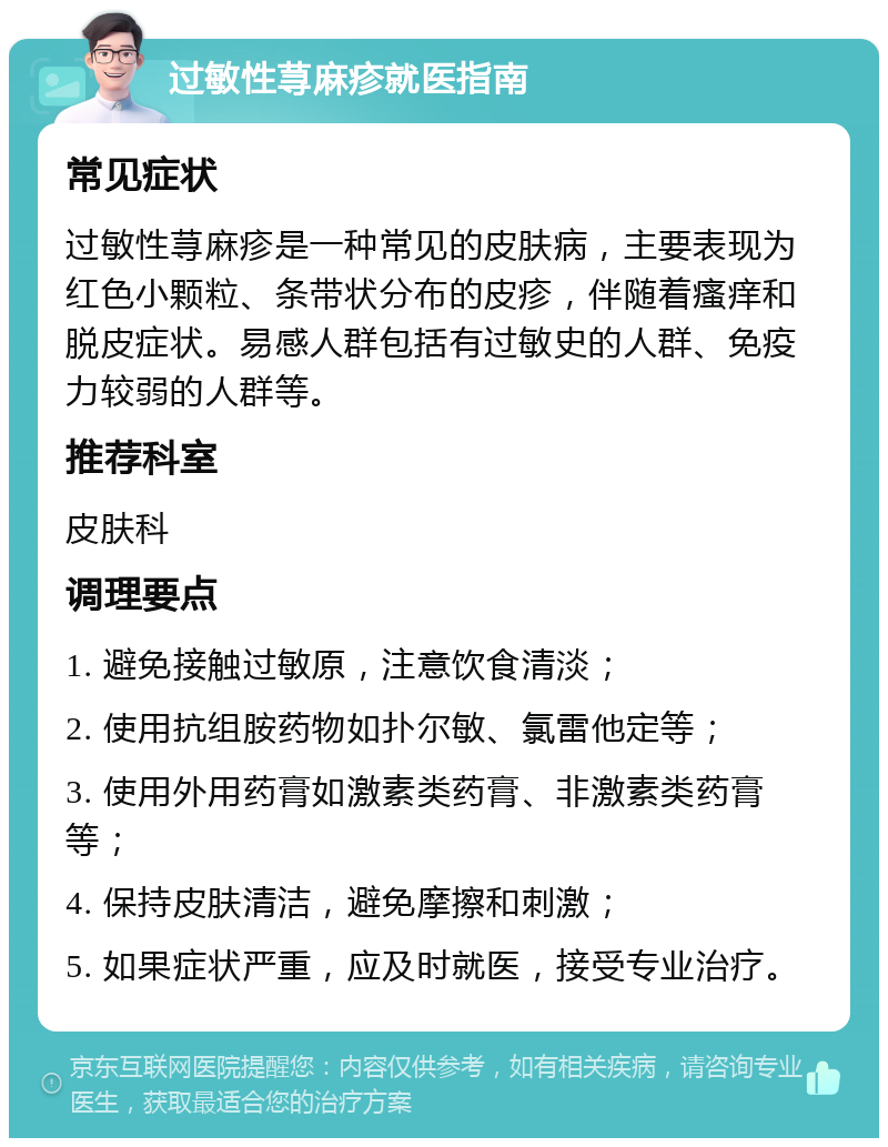 过敏性荨麻疹就医指南 常见症状 过敏性荨麻疹是一种常见的皮肤病，主要表现为红色小颗粒、条带状分布的皮疹，伴随着瘙痒和脱皮症状。易感人群包括有过敏史的人群、免疫力较弱的人群等。 推荐科室 皮肤科 调理要点 1. 避免接触过敏原，注意饮食清淡； 2. 使用抗组胺药物如扑尔敏、氯雷他定等； 3. 使用外用药膏如激素类药膏、非激素类药膏等； 4. 保持皮肤清洁，避免摩擦和刺激； 5. 如果症状严重，应及时就医，接受专业治疗。