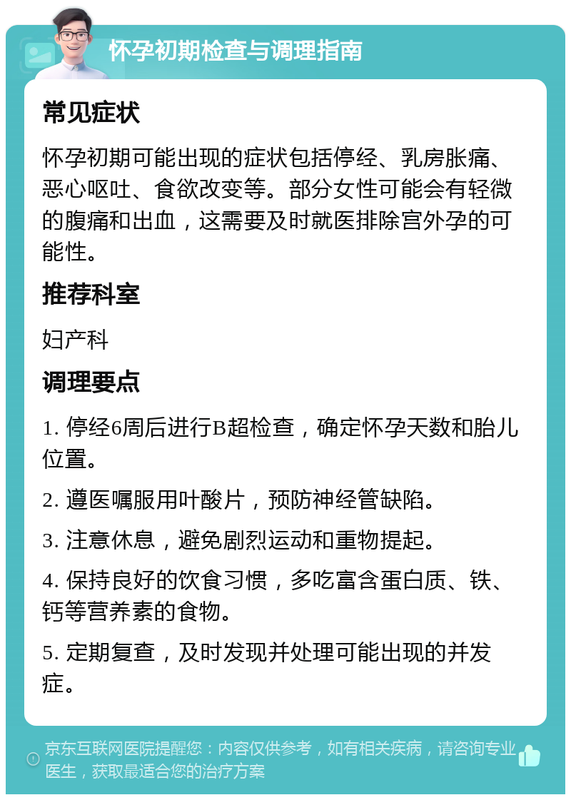 怀孕初期检查与调理指南 常见症状 怀孕初期可能出现的症状包括停经、乳房胀痛、恶心呕吐、食欲改变等。部分女性可能会有轻微的腹痛和出血，这需要及时就医排除宫外孕的可能性。 推荐科室 妇产科 调理要点 1. 停经6周后进行B超检查，确定怀孕天数和胎儿位置。 2. 遵医嘱服用叶酸片，预防神经管缺陷。 3. 注意休息，避免剧烈运动和重物提起。 4. 保持良好的饮食习惯，多吃富含蛋白质、铁、钙等营养素的食物。 5. 定期复查，及时发现并处理可能出现的并发症。