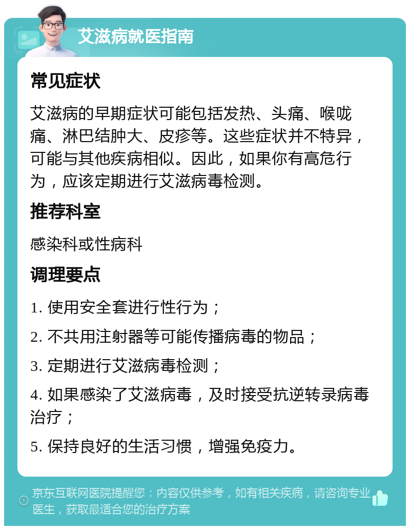 艾滋病就医指南 常见症状 艾滋病的早期症状可能包括发热、头痛、喉咙痛、淋巴结肿大、皮疹等。这些症状并不特异，可能与其他疾病相似。因此，如果你有高危行为，应该定期进行艾滋病毒检测。 推荐科室 感染科或性病科 调理要点 1. 使用安全套进行性行为； 2. 不共用注射器等可能传播病毒的物品； 3. 定期进行艾滋病毒检测； 4. 如果感染了艾滋病毒，及时接受抗逆转录病毒治疗； 5. 保持良好的生活习惯，增强免疫力。