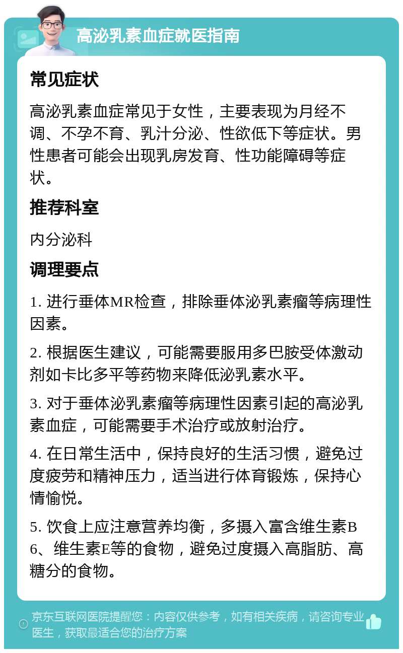 高泌乳素血症就医指南 常见症状 高泌乳素血症常见于女性，主要表现为月经不调、不孕不育、乳汁分泌、性欲低下等症状。男性患者可能会出现乳房发育、性功能障碍等症状。 推荐科室 内分泌科 调理要点 1. 进行垂体MR检查，排除垂体泌乳素瘤等病理性因素。 2. 根据医生建议，可能需要服用多巴胺受体激动剂如卡比多平等药物来降低泌乳素水平。 3. 对于垂体泌乳素瘤等病理性因素引起的高泌乳素血症，可能需要手术治疗或放射治疗。 4. 在日常生活中，保持良好的生活习惯，避免过度疲劳和精神压力，适当进行体育锻炼，保持心情愉悦。 5. 饮食上应注意营养均衡，多摄入富含维生素B6、维生素E等的食物，避免过度摄入高脂肪、高糖分的食物。