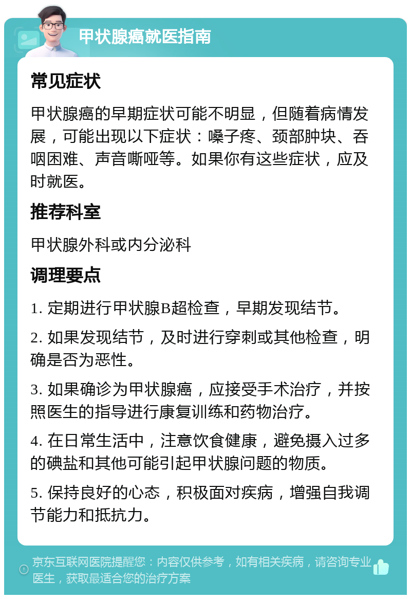 甲状腺癌就医指南 常见症状 甲状腺癌的早期症状可能不明显，但随着病情发展，可能出现以下症状：嗓子疼、颈部肿块、吞咽困难、声音嘶哑等。如果你有这些症状，应及时就医。 推荐科室 甲状腺外科或内分泌科 调理要点 1. 定期进行甲状腺B超检查，早期发现结节。 2. 如果发现结节，及时进行穿刺或其他检查，明确是否为恶性。 3. 如果确诊为甲状腺癌，应接受手术治疗，并按照医生的指导进行康复训练和药物治疗。 4. 在日常生活中，注意饮食健康，避免摄入过多的碘盐和其他可能引起甲状腺问题的物质。 5. 保持良好的心态，积极面对疾病，增强自我调节能力和抵抗力。