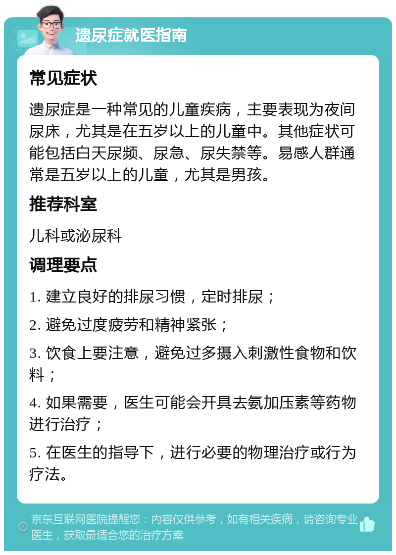 遗尿症就医指南 常见症状 遗尿症是一种常见的儿童疾病，主要表现为夜间尿床，尤其是在五岁以上的儿童中。其他症状可能包括白天尿频、尿急、尿失禁等。易感人群通常是五岁以上的儿童，尤其是男孩。 推荐科室 儿科或泌尿科 调理要点 1. 建立良好的排尿习惯，定时排尿； 2. 避免过度疲劳和精神紧张； 3. 饮食上要注意，避免过多摄入刺激性食物和饮料； 4. 如果需要，医生可能会开具去氨加压素等药物进行治疗； 5. 在医生的指导下，进行必要的物理治疗或行为疗法。