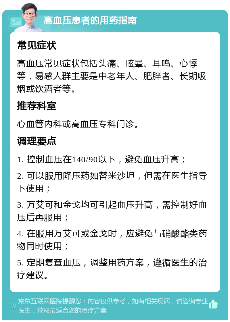 高血压患者的用药指南 常见症状 高血压常见症状包括头痛、眩晕、耳鸣、心悸等，易感人群主要是中老年人、肥胖者、长期吸烟或饮酒者等。 推荐科室 心血管内科或高血压专科门诊。 调理要点 1. 控制血压在140/90以下，避免血压升高； 2. 可以服用降压药如替米沙坦，但需在医生指导下使用； 3. 万艾可和金戈均可引起血压升高，需控制好血压后再服用； 4. 在服用万艾可或金戈时，应避免与硝酸酯类药物同时使用； 5. 定期复查血压，调整用药方案，遵循医生的治疗建议。