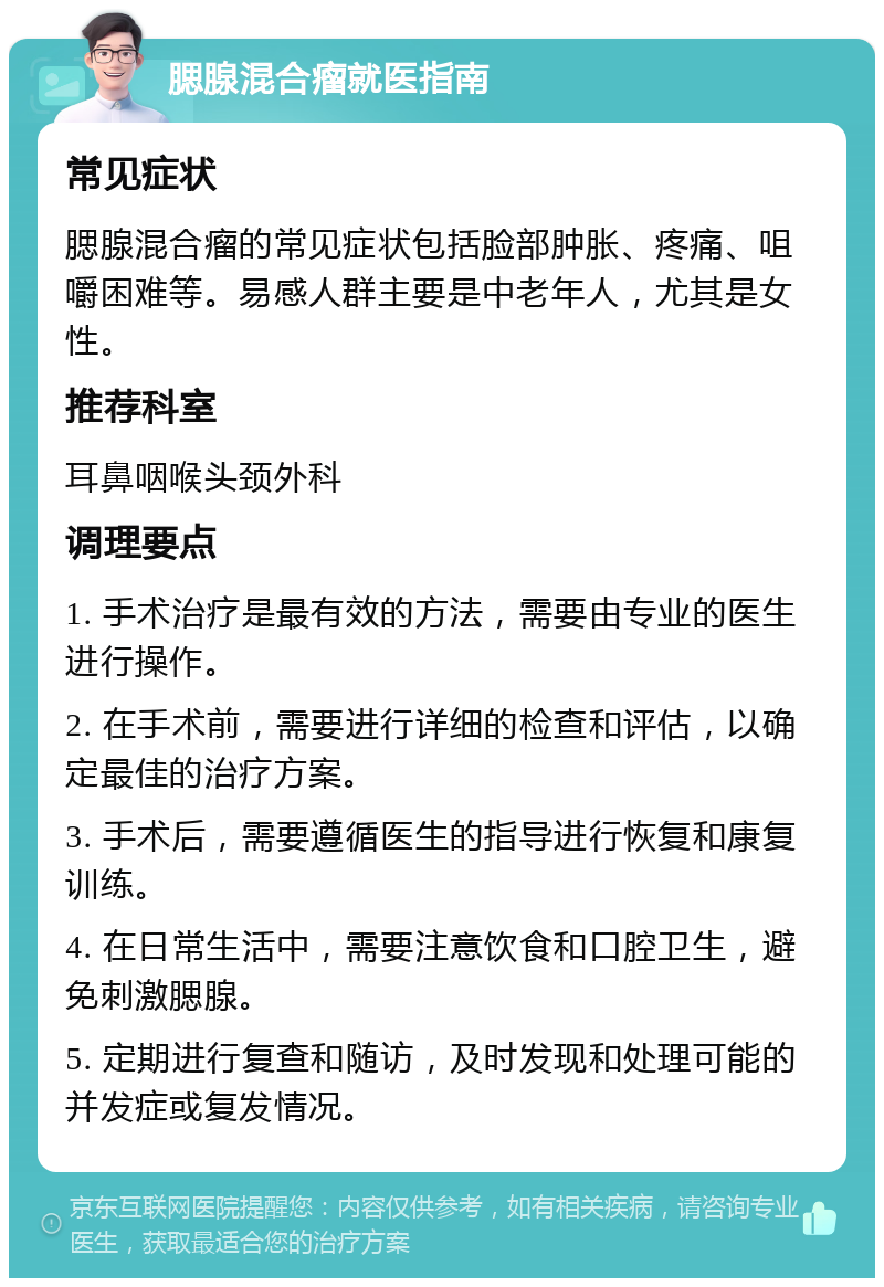 腮腺混合瘤就医指南 常见症状 腮腺混合瘤的常见症状包括脸部肿胀、疼痛、咀嚼困难等。易感人群主要是中老年人，尤其是女性。 推荐科室 耳鼻咽喉头颈外科 调理要点 1. 手术治疗是最有效的方法，需要由专业的医生进行操作。 2. 在手术前，需要进行详细的检查和评估，以确定最佳的治疗方案。 3. 手术后，需要遵循医生的指导进行恢复和康复训练。 4. 在日常生活中，需要注意饮食和口腔卫生，避免刺激腮腺。 5. 定期进行复查和随访，及时发现和处理可能的并发症或复发情况。