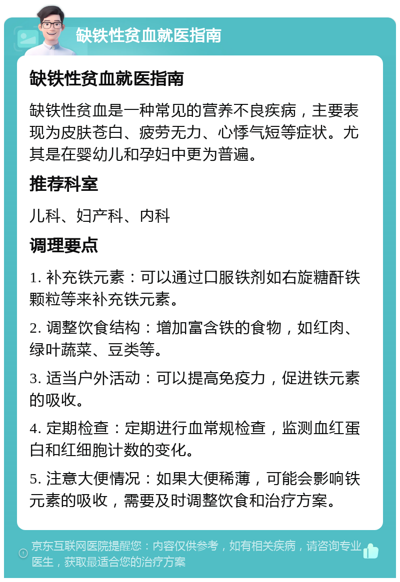 缺铁性贫血就医指南 缺铁性贫血就医指南 缺铁性贫血是一种常见的营养不良疾病，主要表现为皮肤苍白、疲劳无力、心悸气短等症状。尤其是在婴幼儿和孕妇中更为普遍。 推荐科室 儿科、妇产科、内科 调理要点 1. 补充铁元素：可以通过口服铁剂如右旋糖酐铁颗粒等来补充铁元素。 2. 调整饮食结构：增加富含铁的食物，如红肉、绿叶蔬菜、豆类等。 3. 适当户外活动：可以提高免疫力，促进铁元素的吸收。 4. 定期检查：定期进行血常规检查，监测血红蛋白和红细胞计数的变化。 5. 注意大便情况：如果大便稀薄，可能会影响铁元素的吸收，需要及时调整饮食和治疗方案。