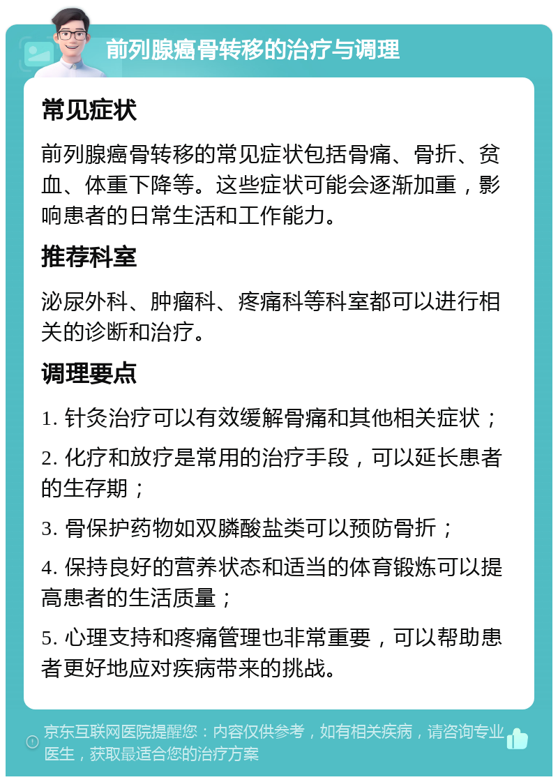 前列腺癌骨转移的治疗与调理 常见症状 前列腺癌骨转移的常见症状包括骨痛、骨折、贫血、体重下降等。这些症状可能会逐渐加重，影响患者的日常生活和工作能力。 推荐科室 泌尿外科、肿瘤科、疼痛科等科室都可以进行相关的诊断和治疗。 调理要点 1. 针灸治疗可以有效缓解骨痛和其他相关症状； 2. 化疗和放疗是常用的治疗手段，可以延长患者的生存期； 3. 骨保护药物如双膦酸盐类可以预防骨折； 4. 保持良好的营养状态和适当的体育锻炼可以提高患者的生活质量； 5. 心理支持和疼痛管理也非常重要，可以帮助患者更好地应对疾病带来的挑战。