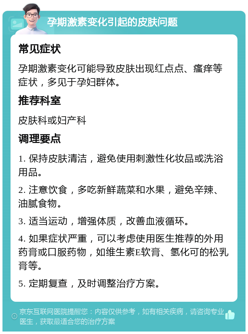 孕期激素变化引起的皮肤问题 常见症状 孕期激素变化可能导致皮肤出现红点点、瘙痒等症状，多见于孕妇群体。 推荐科室 皮肤科或妇产科 调理要点 1. 保持皮肤清洁，避免使用刺激性化妆品或洗浴用品。 2. 注意饮食，多吃新鲜蔬菜和水果，避免辛辣、油腻食物。 3. 适当运动，增强体质，改善血液循环。 4. 如果症状严重，可以考虑使用医生推荐的外用药膏或口服药物，如维生素E软膏、氢化可的松乳膏等。 5. 定期复查，及时调整治疗方案。