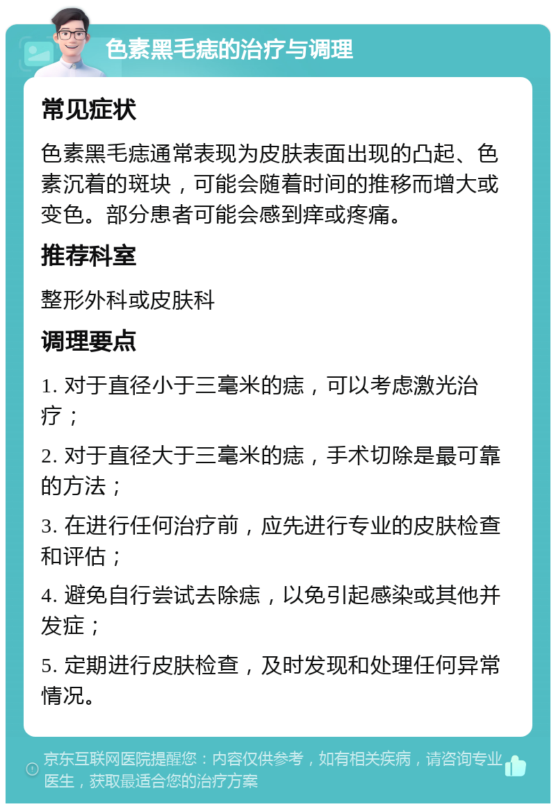 色素黑毛痣的治疗与调理 常见症状 色素黑毛痣通常表现为皮肤表面出现的凸起、色素沉着的斑块，可能会随着时间的推移而增大或变色。部分患者可能会感到痒或疼痛。 推荐科室 整形外科或皮肤科 调理要点 1. 对于直径小于三毫米的痣，可以考虑激光治疗； 2. 对于直径大于三毫米的痣，手术切除是最可靠的方法； 3. 在进行任何治疗前，应先进行专业的皮肤检查和评估； 4. 避免自行尝试去除痣，以免引起感染或其他并发症； 5. 定期进行皮肤检查，及时发现和处理任何异常情况。