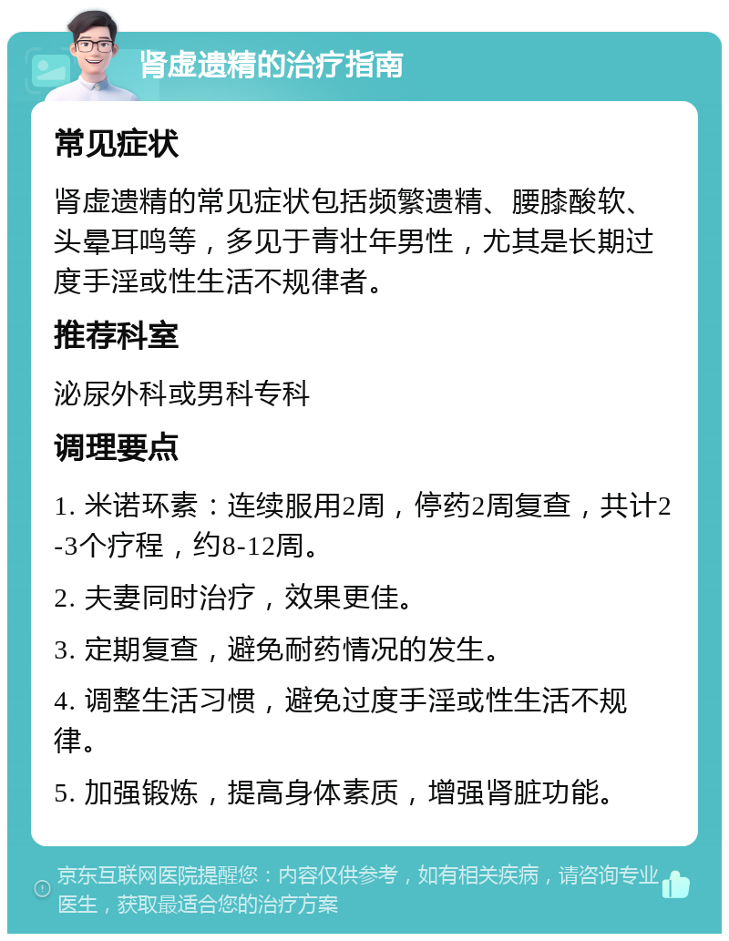 肾虚遗精的治疗指南 常见症状 肾虚遗精的常见症状包括频繁遗精、腰膝酸软、头晕耳鸣等，多见于青壮年男性，尤其是长期过度手淫或性生活不规律者。 推荐科室 泌尿外科或男科专科 调理要点 1. 米诺环素：连续服用2周，停药2周复查，共计2-3个疗程，约8-12周。 2. 夫妻同时治疗，效果更佳。 3. 定期复查，避免耐药情况的发生。 4. 调整生活习惯，避免过度手淫或性生活不规律。 5. 加强锻炼，提高身体素质，增强肾脏功能。