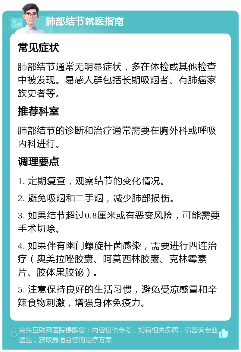 肺部结节就医指南 常见症状 肺部结节通常无明显症状，多在体检或其他检查中被发现。易感人群包括长期吸烟者、有肺癌家族史者等。 推荐科室 肺部结节的诊断和治疗通常需要在胸外科或呼吸内科进行。 调理要点 1. 定期复查，观察结节的变化情况。 2. 避免吸烟和二手烟，减少肺部损伤。 3. 如果结节超过0.8厘米或有恶变风险，可能需要手术切除。 4. 如果伴有幽门螺旋杆菌感染，需要进行四连治疗（奥美拉唑胶囊、阿莫西林胶囊、克林霉素片、胶体果胶铋）。 5. 注意保持良好的生活习惯，避免受凉感冒和辛辣食物刺激，增强身体免疫力。