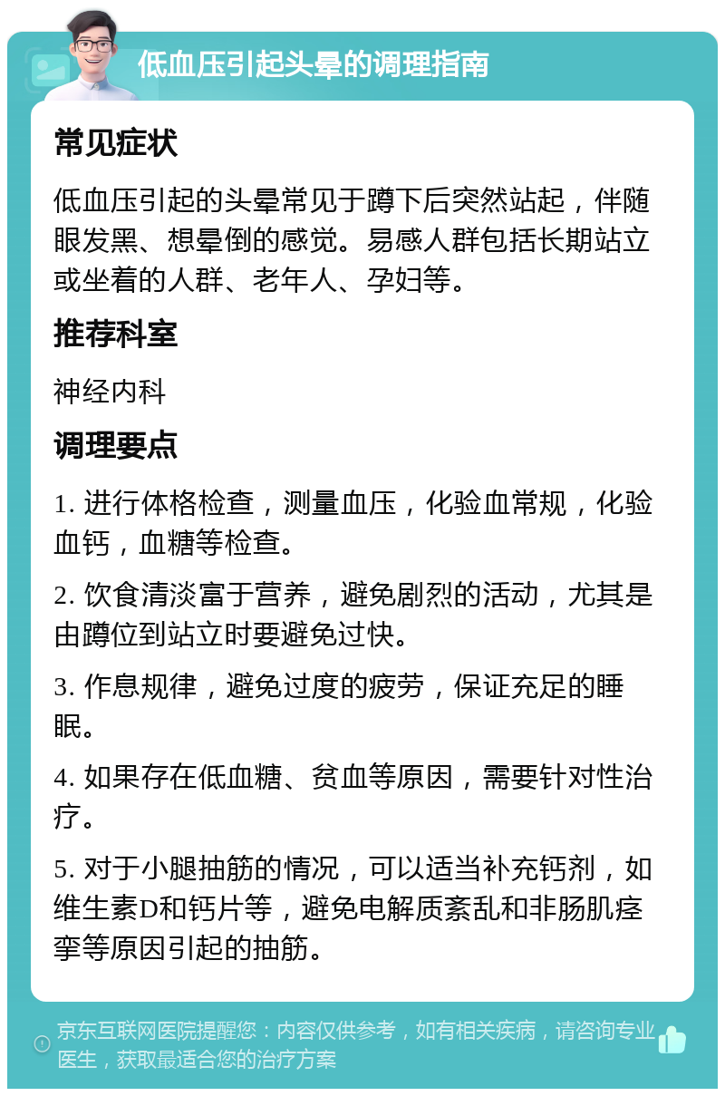 低血压引起头晕的调理指南 常见症状 低血压引起的头晕常见于蹲下后突然站起，伴随眼发黑、想晕倒的感觉。易感人群包括长期站立或坐着的人群、老年人、孕妇等。 推荐科室 神经内科 调理要点 1. 进行体格检查，测量血压，化验血常规，化验血钙，血糖等检查。 2. 饮食清淡富于营养，避免剧烈的活动，尤其是由蹲位到站立时要避免过快。 3. 作息规律，避免过度的疲劳，保证充足的睡眠。 4. 如果存在低血糖、贫血等原因，需要针对性治疗。 5. 对于小腿抽筋的情况，可以适当补充钙剂，如维生素D和钙片等，避免电解质紊乱和非肠肌痉挛等原因引起的抽筋。