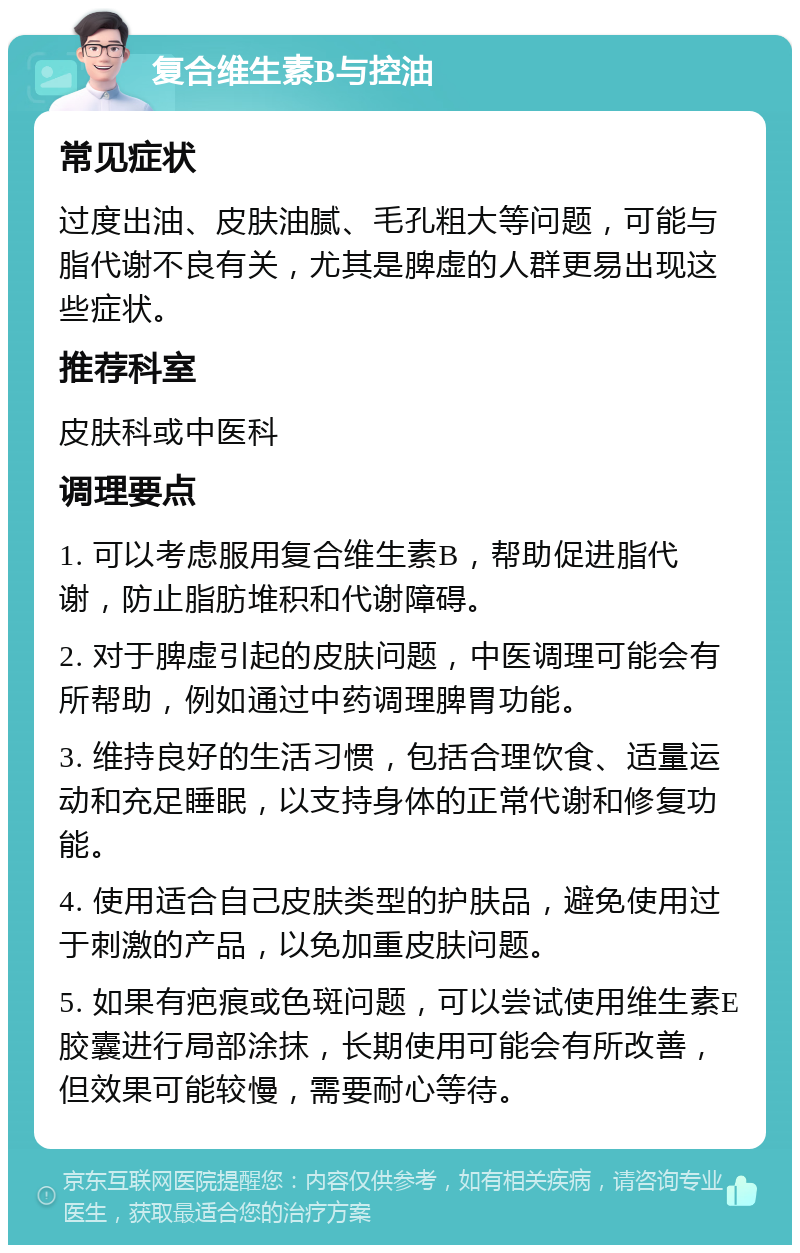 复合维生素B与控油 常见症状 过度出油、皮肤油腻、毛孔粗大等问题，可能与脂代谢不良有关，尤其是脾虚的人群更易出现这些症状。 推荐科室 皮肤科或中医科 调理要点 1. 可以考虑服用复合维生素B，帮助促进脂代谢，防止脂肪堆积和代谢障碍。 2. 对于脾虚引起的皮肤问题，中医调理可能会有所帮助，例如通过中药调理脾胃功能。 3. 维持良好的生活习惯，包括合理饮食、适量运动和充足睡眠，以支持身体的正常代谢和修复功能。 4. 使用适合自己皮肤类型的护肤品，避免使用过于刺激的产品，以免加重皮肤问题。 5. 如果有疤痕或色斑问题，可以尝试使用维生素E胶囊进行局部涂抹，长期使用可能会有所改善，但效果可能较慢，需要耐心等待。