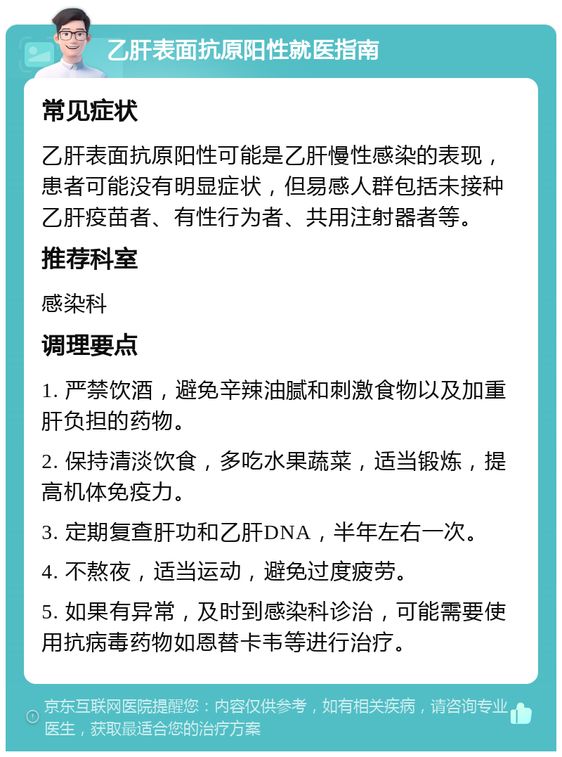 乙肝表面抗原阳性就医指南 常见症状 乙肝表面抗原阳性可能是乙肝慢性感染的表现，患者可能没有明显症状，但易感人群包括未接种乙肝疫苗者、有性行为者、共用注射器者等。 推荐科室 感染科 调理要点 1. 严禁饮酒，避免辛辣油腻和刺激食物以及加重肝负担的药物。 2. 保持清淡饮食，多吃水果蔬菜，适当锻炼，提高机体免疫力。 3. 定期复查肝功和乙肝DNA，半年左右一次。 4. 不熬夜，适当运动，避免过度疲劳。 5. 如果有异常，及时到感染科诊治，可能需要使用抗病毒药物如恩替卡韦等进行治疗。