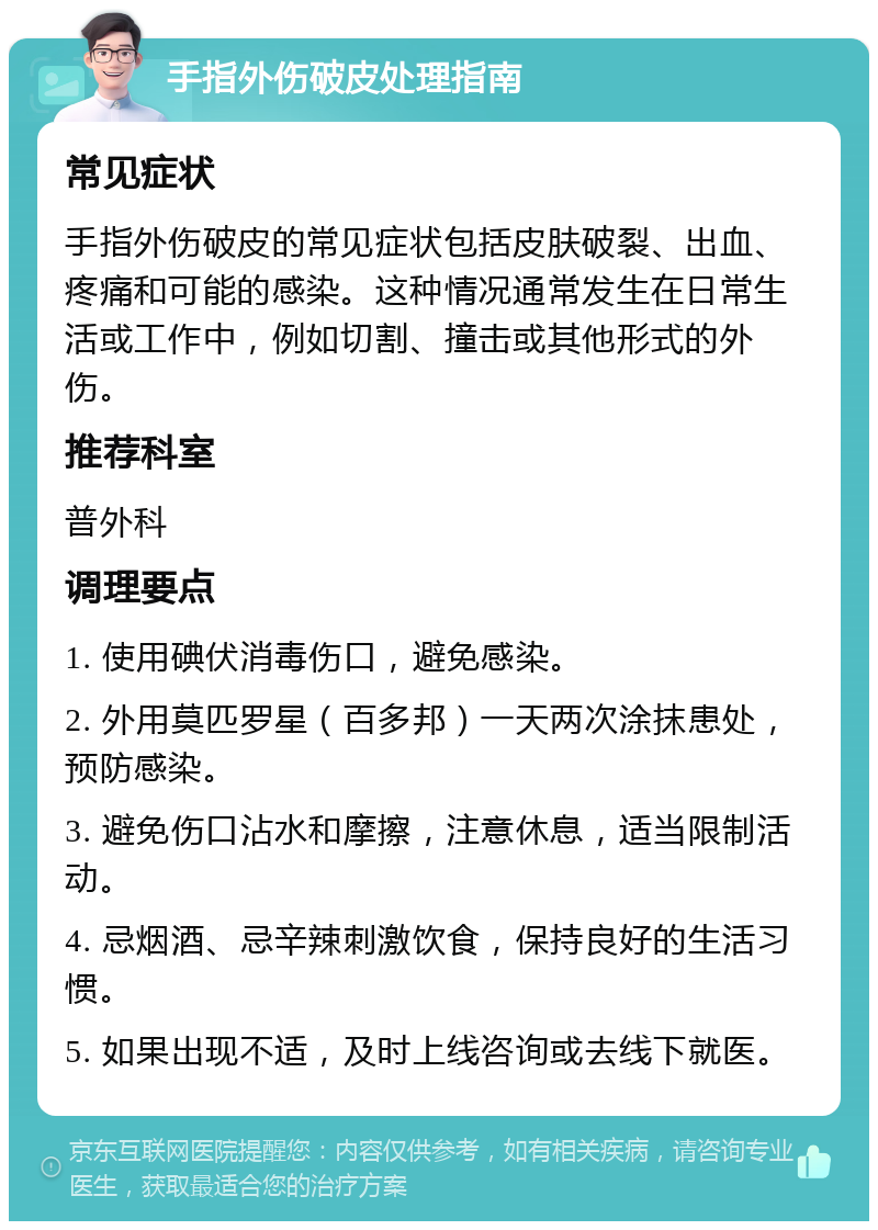 手指外伤破皮处理指南 常见症状 手指外伤破皮的常见症状包括皮肤破裂、出血、疼痛和可能的感染。这种情况通常发生在日常生活或工作中，例如切割、撞击或其他形式的外伤。 推荐科室 普外科 调理要点 1. 使用碘伏消毒伤口，避免感染。 2. 外用莫匹罗星（百多邦）一天两次涂抹患处，预防感染。 3. 避免伤口沾水和摩擦，注意休息，适当限制活动。 4. 忌烟酒、忌辛辣刺激饮食，保持良好的生活习惯。 5. 如果出现不适，及时上线咨询或去线下就医。