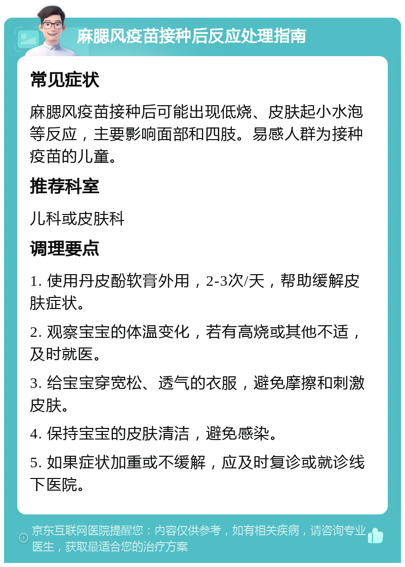 麻腮风疫苗接种后反应处理指南 常见症状 麻腮风疫苗接种后可能出现低烧、皮肤起小水泡等反应，主要影响面部和四肢。易感人群为接种疫苗的儿童。 推荐科室 儿科或皮肤科 调理要点 1. 使用丹皮酚软膏外用，2-3次/天，帮助缓解皮肤症状。 2. 观察宝宝的体温变化，若有高烧或其他不适，及时就医。 3. 给宝宝穿宽松、透气的衣服，避免摩擦和刺激皮肤。 4. 保持宝宝的皮肤清洁，避免感染。 5. 如果症状加重或不缓解，应及时复诊或就诊线下医院。