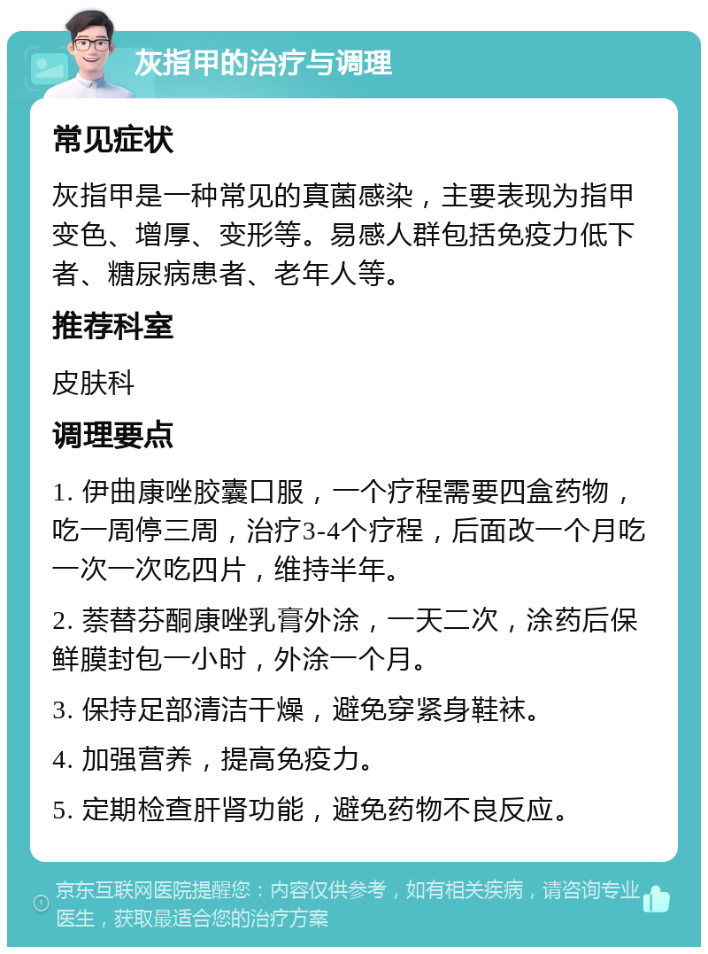 灰指甲的治疗与调理 常见症状 灰指甲是一种常见的真菌感染，主要表现为指甲变色、增厚、变形等。易感人群包括免疫力低下者、糖尿病患者、老年人等。 推荐科室 皮肤科 调理要点 1. 伊曲康唑胶囊口服，一个疗程需要四盒药物，吃一周停三周，治疗3-4个疗程，后面改一个月吃一次一次吃四片，维持半年。 2. 萘替芬酮康唑乳膏外涂，一天二次，涂药后保鲜膜封包一小时，外涂一个月。 3. 保持足部清洁干燥，避免穿紧身鞋袜。 4. 加强营养，提高免疫力。 5. 定期检查肝肾功能，避免药物不良反应。