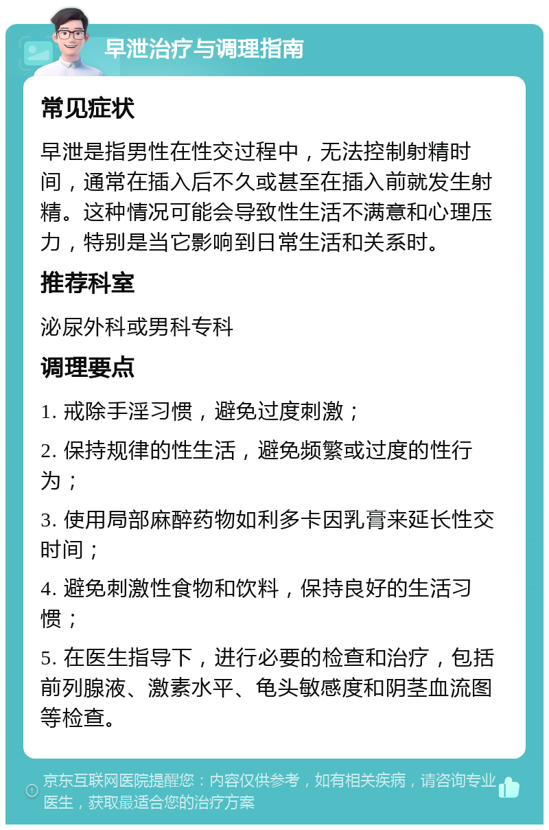 早泄治疗与调理指南 常见症状 早泄是指男性在性交过程中，无法控制射精时间，通常在插入后不久或甚至在插入前就发生射精。这种情况可能会导致性生活不满意和心理压力，特别是当它影响到日常生活和关系时。 推荐科室 泌尿外科或男科专科 调理要点 1. 戒除手淫习惯，避免过度刺激； 2. 保持规律的性生活，避免频繁或过度的性行为； 3. 使用局部麻醉药物如利多卡因乳膏来延长性交时间； 4. 避免刺激性食物和饮料，保持良好的生活习惯； 5. 在医生指导下，进行必要的检查和治疗，包括前列腺液、激素水平、龟头敏感度和阴茎血流图等检查。