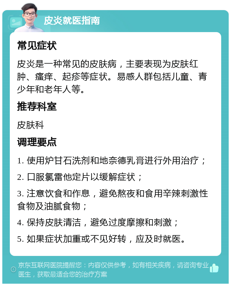 皮炎就医指南 常见症状 皮炎是一种常见的皮肤病，主要表现为皮肤红肿、瘙痒、起疹等症状。易感人群包括儿童、青少年和老年人等。 推荐科室 皮肤科 调理要点 1. 使用炉甘石洗剂和地奈德乳膏进行外用治疗； 2. 口服氯雷他定片以缓解症状； 3. 注意饮食和作息，避免熬夜和食用辛辣刺激性食物及油腻食物； 4. 保持皮肤清洁，避免过度摩擦和刺激； 5. 如果症状加重或不见好转，应及时就医。