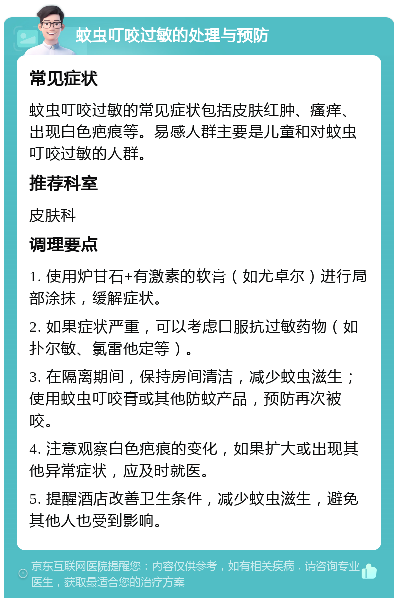 蚊虫叮咬过敏的处理与预防 常见症状 蚊虫叮咬过敏的常见症状包括皮肤红肿、瘙痒、出现白色疤痕等。易感人群主要是儿童和对蚊虫叮咬过敏的人群。 推荐科室 皮肤科 调理要点 1. 使用炉甘石+有激素的软膏（如尤卓尔）进行局部涂抹，缓解症状。 2. 如果症状严重，可以考虑口服抗过敏药物（如扑尔敏、氯雷他定等）。 3. 在隔离期间，保持房间清洁，减少蚊虫滋生；使用蚊虫叮咬膏或其他防蚊产品，预防再次被咬。 4. 注意观察白色疤痕的变化，如果扩大或出现其他异常症状，应及时就医。 5. 提醒酒店改善卫生条件，减少蚊虫滋生，避免其他人也受到影响。