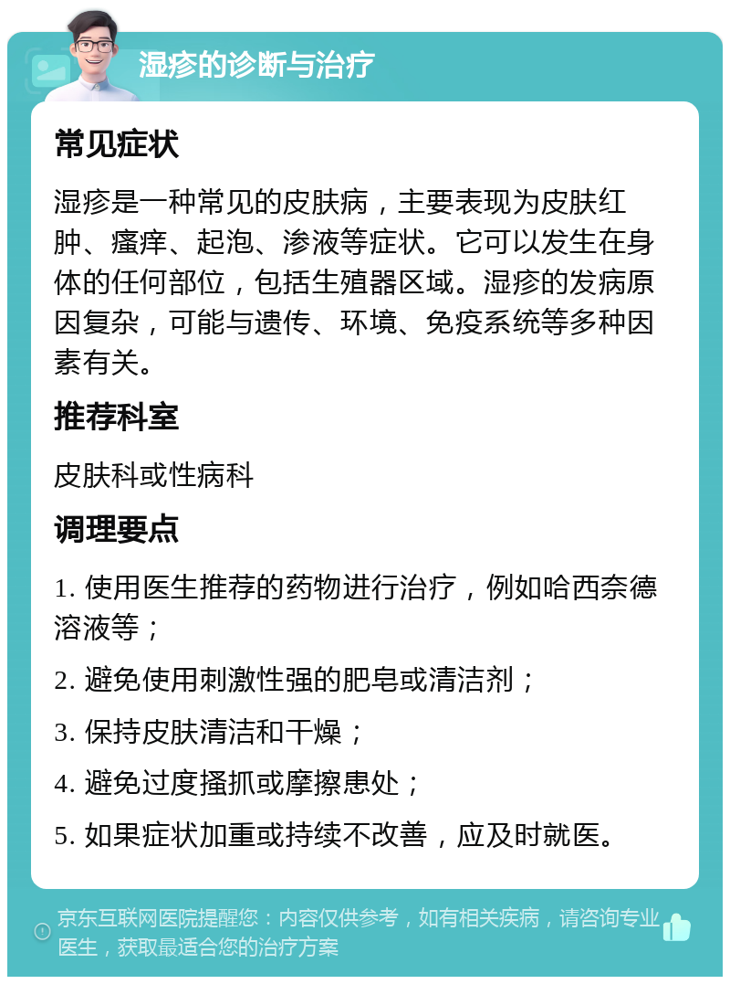 湿疹的诊断与治疗 常见症状 湿疹是一种常见的皮肤病，主要表现为皮肤红肿、瘙痒、起泡、渗液等症状。它可以发生在身体的任何部位，包括生殖器区域。湿疹的发病原因复杂，可能与遗传、环境、免疫系统等多种因素有关。 推荐科室 皮肤科或性病科 调理要点 1. 使用医生推荐的药物进行治疗，例如哈西奈德溶液等； 2. 避免使用刺激性强的肥皂或清洁剂； 3. 保持皮肤清洁和干燥； 4. 避免过度搔抓或摩擦患处； 5. 如果症状加重或持续不改善，应及时就医。