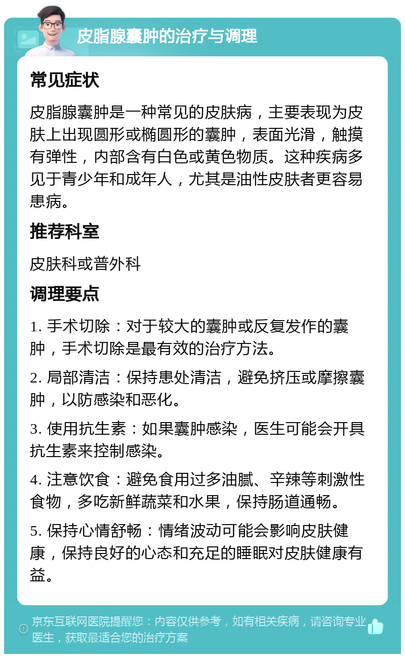 皮脂腺囊肿的治疗与调理 常见症状 皮脂腺囊肿是一种常见的皮肤病，主要表现为皮肤上出现圆形或椭圆形的囊肿，表面光滑，触摸有弹性，内部含有白色或黄色物质。这种疾病多见于青少年和成年人，尤其是油性皮肤者更容易患病。 推荐科室 皮肤科或普外科 调理要点 1. 手术切除：对于较大的囊肿或反复发作的囊肿，手术切除是最有效的治疗方法。 2. 局部清洁：保持患处清洁，避免挤压或摩擦囊肿，以防感染和恶化。 3. 使用抗生素：如果囊肿感染，医生可能会开具抗生素来控制感染。 4. 注意饮食：避免食用过多油腻、辛辣等刺激性食物，多吃新鲜蔬菜和水果，保持肠道通畅。 5. 保持心情舒畅：情绪波动可能会影响皮肤健康，保持良好的心态和充足的睡眠对皮肤健康有益。