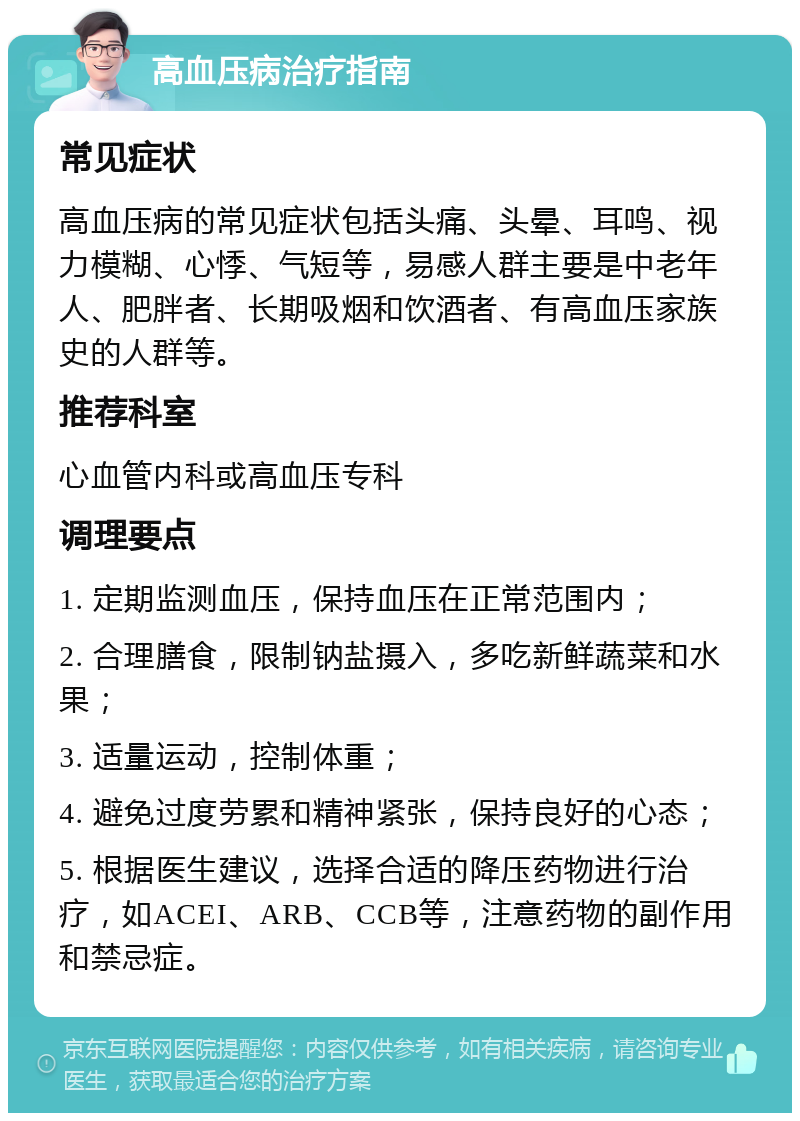 高血压病治疗指南 常见症状 高血压病的常见症状包括头痛、头晕、耳鸣、视力模糊、心悸、气短等，易感人群主要是中老年人、肥胖者、长期吸烟和饮酒者、有高血压家族史的人群等。 推荐科室 心血管内科或高血压专科 调理要点 1. 定期监测血压，保持血压在正常范围内； 2. 合理膳食，限制钠盐摄入，多吃新鲜蔬菜和水果； 3. 适量运动，控制体重； 4. 避免过度劳累和精神紧张，保持良好的心态； 5. 根据医生建议，选择合适的降压药物进行治疗，如ACEI、ARB、CCB等，注意药物的副作用和禁忌症。