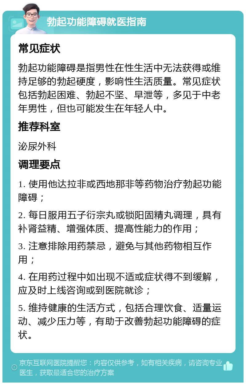 勃起功能障碍就医指南 常见症状 勃起功能障碍是指男性在性生活中无法获得或维持足够的勃起硬度，影响性生活质量。常见症状包括勃起困难、勃起不坚、早泄等，多见于中老年男性，但也可能发生在年轻人中。 推荐科室 泌尿外科 调理要点 1. 使用他达拉非或西地那非等药物治疗勃起功能障碍； 2. 每日服用五子衍宗丸或锁阳固精丸调理，具有补肾益精、增强体质、提高性能力的作用； 3. 注意排除用药禁忌，避免与其他药物相互作用； 4. 在用药过程中如出现不适或症状得不到缓解，应及时上线咨询或到医院就诊； 5. 维持健康的生活方式，包括合理饮食、适量运动、减少压力等，有助于改善勃起功能障碍的症状。