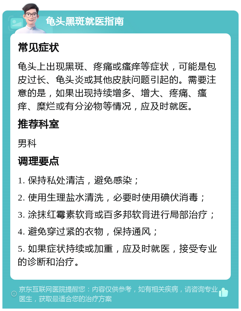 龟头黑斑就医指南 常见症状 龟头上出现黑斑、疼痛或瘙痒等症状，可能是包皮过长、龟头炎或其他皮肤问题引起的。需要注意的是，如果出现持续增多、增大、疼痛、瘙痒、糜烂或有分泌物等情况，应及时就医。 推荐科室 男科 调理要点 1. 保持私处清洁，避免感染； 2. 使用生理盐水清洗，必要时使用碘伏消毒； 3. 涂抹红霉素软膏或百多邦软膏进行局部治疗； 4. 避免穿过紧的衣物，保持通风； 5. 如果症状持续或加重，应及时就医，接受专业的诊断和治疗。