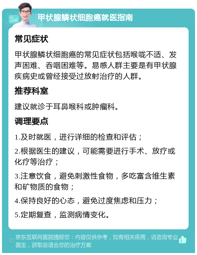 甲状腺鳞状细胞癌就医指南 常见症状 甲状腺鳞状细胞癌的常见症状包括喉咙不适、发声困难、吞咽困难等。易感人群主要是有甲状腺疾病史或曾经接受过放射治疗的人群。 推荐科室 建议就诊于耳鼻喉科或肿瘤科。 调理要点 1.及时就医，进行详细的检查和评估； 2.根据医生的建议，可能需要进行手术、放疗或化疗等治疗； 3.注意饮食，避免刺激性食物，多吃富含维生素和矿物质的食物； 4.保持良好的心态，避免过度焦虑和压力； 5.定期复查，监测病情变化。