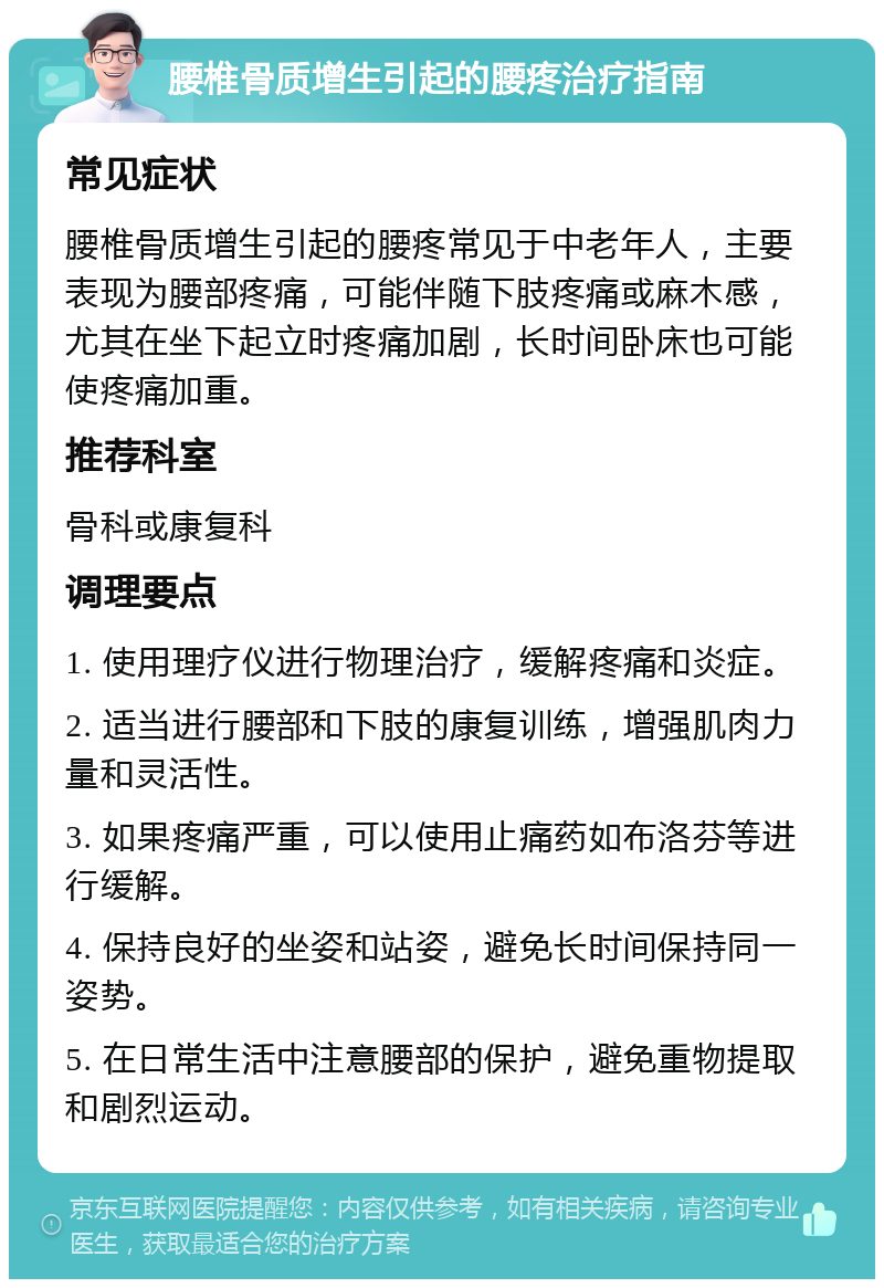 腰椎骨质增生引起的腰疼治疗指南 常见症状 腰椎骨质增生引起的腰疼常见于中老年人，主要表现为腰部疼痛，可能伴随下肢疼痛或麻木感，尤其在坐下起立时疼痛加剧，长时间卧床也可能使疼痛加重。 推荐科室 骨科或康复科 调理要点 1. 使用理疗仪进行物理治疗，缓解疼痛和炎症。 2. 适当进行腰部和下肢的康复训练，增强肌肉力量和灵活性。 3. 如果疼痛严重，可以使用止痛药如布洛芬等进行缓解。 4. 保持良好的坐姿和站姿，避免长时间保持同一姿势。 5. 在日常生活中注意腰部的保护，避免重物提取和剧烈运动。