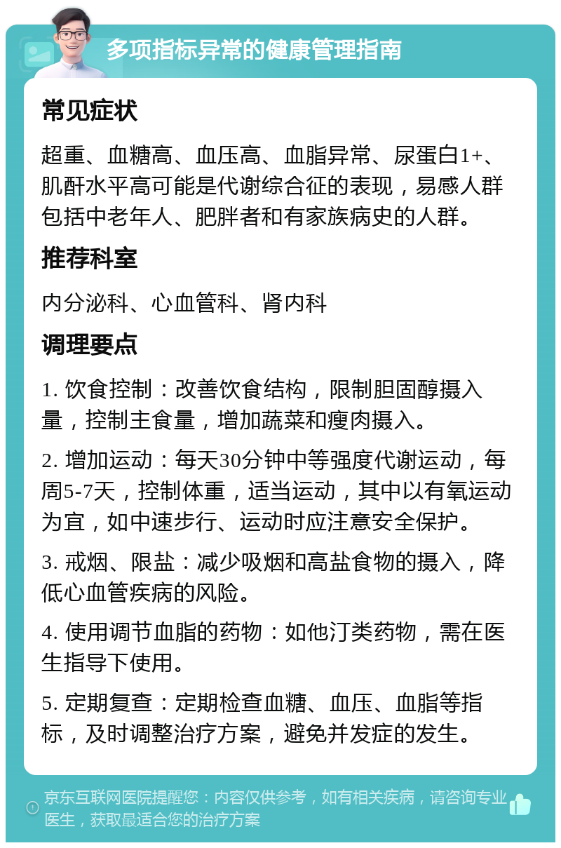 多项指标异常的健康管理指南 常见症状 超重、血糖高、血压高、血脂异常、尿蛋白1+、肌酐水平高可能是代谢综合征的表现，易感人群包括中老年人、肥胖者和有家族病史的人群。 推荐科室 内分泌科、心血管科、肾内科 调理要点 1. 饮食控制：改善饮食结构，限制胆固醇摄入量，控制主食量，增加蔬菜和瘦肉摄入。 2. 增加运动：每天30分钟中等强度代谢运动，每周5-7天，控制体重，适当运动，其中以有氧运动为宜，如中速步行、运动时应注意安全保护。 3. 戒烟、限盐：减少吸烟和高盐食物的摄入，降低心血管疾病的风险。 4. 使用调节血脂的药物：如他汀类药物，需在医生指导下使用。 5. 定期复查：定期检查血糖、血压、血脂等指标，及时调整治疗方案，避免并发症的发生。