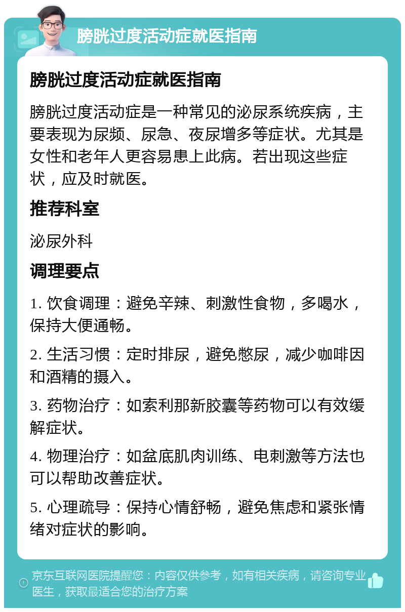 膀胱过度活动症就医指南 膀胱过度活动症就医指南 膀胱过度活动症是一种常见的泌尿系统疾病，主要表现为尿频、尿急、夜尿增多等症状。尤其是女性和老年人更容易患上此病。若出现这些症状，应及时就医。 推荐科室 泌尿外科 调理要点 1. 饮食调理：避免辛辣、刺激性食物，多喝水，保持大便通畅。 2. 生活习惯：定时排尿，避免憋尿，减少咖啡因和酒精的摄入。 3. 药物治疗：如索利那新胶囊等药物可以有效缓解症状。 4. 物理治疗：如盆底肌肉训练、电刺激等方法也可以帮助改善症状。 5. 心理疏导：保持心情舒畅，避免焦虑和紧张情绪对症状的影响。